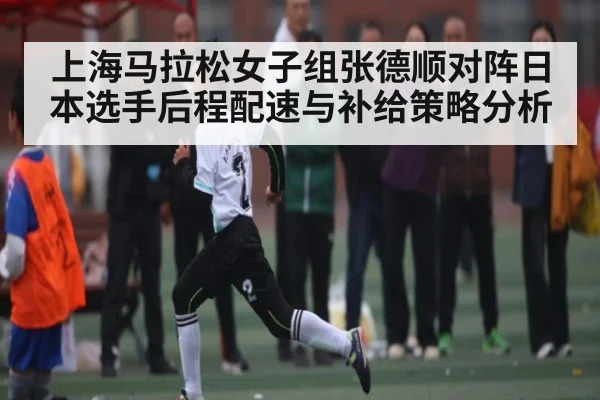 上海马拉松女子组张德顺对阵日本选手后程配速与补给策略分析